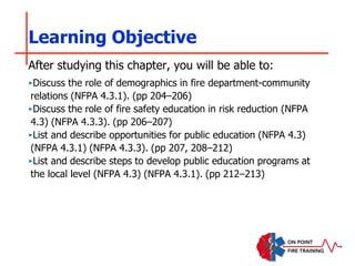 ‣Discuss the role of demographics in fire department-community
relations (NFPA 4.3.1). (pp 204–206)
‣Discuss the role of fire safety education in risk reduction (NFPA
4.3) (NFPA 4.3.3). (pp 206–207)
‣List and describe opportunities for public education (NFPA 4.3)
(NFPA 4.3.1) (NFPA 4.3.3). (pp 207, 208–212)
‣List and describe steps to develop public education programs at
the local level (NFPA 4.3) (NFPA 4.3.1). (pp 212–213)
Learning Objective
After studying this chapter, you will be able to:
 