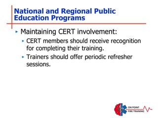 National and Regional Public
Education Programs
‣ Maintaining CERT involvement:
‣ CERT members should receive recognition
for completing their training.
‣ Trainers should offer periodic refresher
sessions.
 