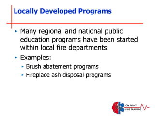 Locally Developed Programs
‣ Many regional and national public
education programs have been started
within local fire departments.
‣ Examples:
‣ Brush abatement programs
‣ Fireplace ash disposal programs
 