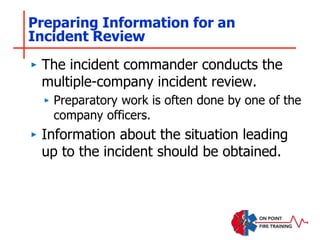 Preparing Information for an
Incident Review
‣ The incident commander conducts the
multiple-company incident review.
‣ Preparatory work is often done by one of the
company officers.
‣ Information about the situation leading
up to the incident should be obtained.
 