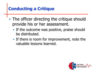 Conducting a Critique
‣ The officer directing the critique should
provide his or her assessment.
‣ If the outcome was positive, praise should
be distributed.
‣ If there is room for improvement, note the
valuable lessons learned.
 