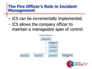The Fire Officer’s Role in Incident
Management
‣ ICS can be incrementally implemented.
‣ ICS allows the company officer to
maintain a manageable span of control.
 