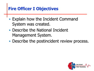 Fire Officer I Objectives
‣ Explain how the Incident Command
System was created.
‣ Describe the National Incident
Management System.
‣ Describe the postincident review process.
 