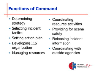 Functions of Command
‣ Determining
strategy
‣ Selecting incident
tactics
‣ Setting action plan
‣ Developing ICS
organization
‣ Managing resources
‣ Coordinating
resource activities
‣ Providing for scene
safety
‣ Releasing incident
information
‣ Coordinating with
outside agencies
 