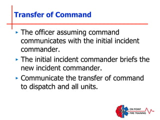 Transfer of Command
‣ The officer assuming command
communicates with the initial incident
commander.
‣ The initial incident commander briefs the
new incident commander.
‣ Communicate the transfer of command
to dispatch and all units.
 