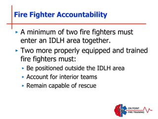 Fire Fighter Accountability
‣ A minimum of two fire fighters must
enter an IDLH area together.
‣ Two more properly equipped and trained
fire fighters must:
‣ Be positioned outside the IDLH area
‣ Account for interior teams
‣ Remain capable of rescue
 
