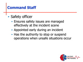 Command Staff
‣ Safety officer
‣ Ensures safety issues are managed
effectively at the incident scene
‣ Appointed early during an incident
‣ Has the authority to stop or suspend
operations when unsafe situations occur
 