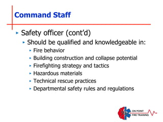 Command Staff
‣ Safety officer (cont’d)
‣ Should be qualified and knowledgeable in:
‣ Fire behavior
‣ Building construction and collapse potential
‣ Firefighting strategy and tactics
‣ Hazardous materials
‣ Technical rescue practices
‣ Departmental safety rules and regulations
 