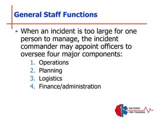 General Staff Functions
‣ When an incident is too large for one
person to manage, the incident
commander may appoint officers to
oversee four major components:
1. Operations
2. Planning
3. Logistics
4. Finance/administration
 