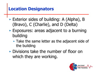 Location Designators
‣ Exterior sides of building: A (Alpha), B
(Bravo), C (Charlie), and D (Delta)
‣ Exposures: areas adjacent to a burning
building
‣ Take the same letter as the adjacent side of
the building
‣ Divisions take the number of floor on
which they are working.
 