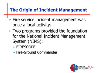 ‣ Fire service incident management was
once a local activity.
‣ Two programs provided the foundation
for the National Incident Management
System (NIMS):
‣ FIRESCOPE
‣ Fire-Ground Commander
The Origin of Incident Management
 