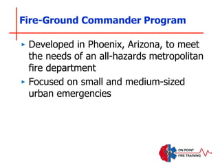 Fire-Ground Commander Program
‣ Developed in Phoenix, Arizona, to meet
the needs of an all-hazards metropolitan
fire department
‣ Focused on small and medium-sized
urban emergencies
 