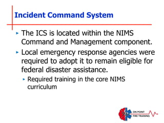 Incident Command System
‣ The ICS is located within the NIMS
Command and Management component.
‣ Local emergency response agencies were
required to adopt it to remain eligible for
federal disaster assistance.
‣ Required training in the core NIMS
curriculum
 