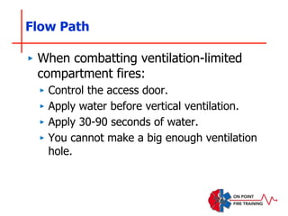 Flow Path
‣ When combatting ventilation-limited
compartment fires:
‣ Control the access door.
‣ Apply water before vertical ventilation.
‣ Apply 30-90 seconds of water.
‣ You cannot make a big enough ventilation
hole.
 