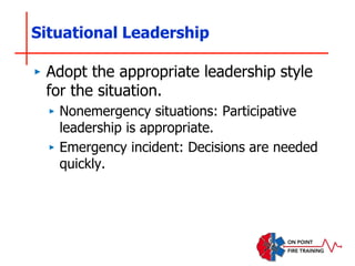 Situational Leadership
‣ Adopt the appropriate leadership style
for the situation.
‣ Nonemergency situations: Participative
leadership is appropriate.
‣ Emergency incident: Decisions are needed
quickly.
 