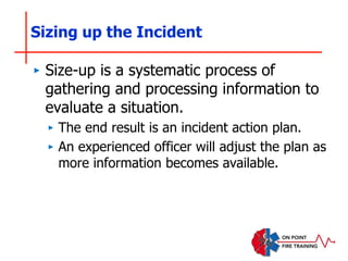 Sizing up the Incident
‣ Size-up is a systematic process of
gathering and processing information to
evaluate a situation.
‣ The end result is an incident action plan.
‣ An experienced officer will adjust the plan as
more information becomes available.
 