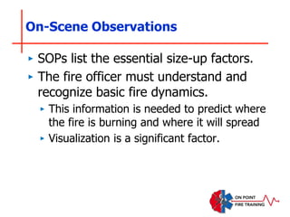 On-Scene Observations
‣ SOPs list the essential size-up factors.
‣ The fire officer must understand and
recognize basic fire dynamics.
‣ This information is needed to predict where
the fire is burning and where it will spread
‣ Visualization is a significant factor.
 