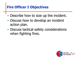 Fire Officer I Objectives
‣ Describe how to size up the incident.
‣ Discuss how to develop an incident
action plan.
‣ Discuss tactical safety considerations
when fighting fires.
 