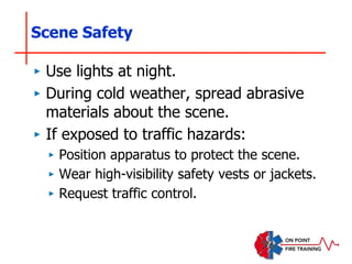Scene Safety
‣ Use lights at night.
‣ During cold weather, spread abrasive
materials about the scene.
‣ If exposed to traffic hazards:
‣ Position apparatus to protect the scene.
‣ Wear high-visibility safety vests or jackets.
‣ Request traffic control.
 