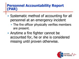 Personnel Accountability Report
(PAR)
‣ Systematic method of accounting for all
personnel at an emergency incident
‣ The fire officer physically verifies members
are present.
‣ Anytime a fire fighter cannot be
accounted for, he or she is considered
missing until proven otherwise.
 