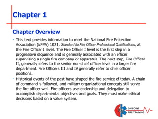Chapter 1
‣ This text provides information to meet the National Fire Protection
Association (NFPA) 1021, Standard for Fire Officer Professional Qualifications, at
the Fire Officer I level. The Fire Officer I level is the first step in a
progressive sequence and is generally associated with an officer
supervising a single fire company or apparatus. The next step, Fire Officer
II, generally refers to the senior non-chief officer level in a larger fire
department. Fire Officers III and IV generally refer to chief officer
positions.
‣ Historical events of the past have shaped the fire service of today. A chain
of command is followed, and military organizational concepts still serve
the fire officer well. Fire officers use leadership and delegation to
accomplish departmental objectives and goals. They must make ethical
decisions based on a value system.
Chapter Overview
 