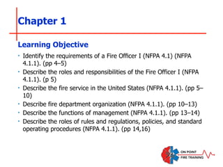 Chapter 1
‣ Identify the requirements of a Fire Officer I (NFPA 4.1) (NFPA
4.1.1). (pp 4–5)
‣ Describe the roles and responsibilities of the Fire Officer I (NFPA
4.1.1). (p 5)
‣ Describe the fire service in the United States (NFPA 4.1.1). (pp 5–
10)
‣ Describe fire department organization (NFPA 4.1.1). (pp 10–13)
‣ Describe the functions of management (NFPA 4.1.1). (pp 13–14)
‣ Describe the roles of rules and regulations, policies, and standard
operating procedures (NFPA 4.1.1). (pp 14,16)
Learning Objective
 