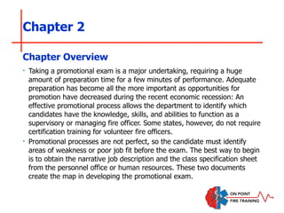 Chapter 2
‣ Taking a promotional exam is a major undertaking, requiring a huge
amount of preparation time for a few minutes of performance. Adequate
preparation has become all the more important as opportunities for
promotion have decreased during the recent economic recession: An
effective promotional process allows the department to identify which
candidates have the knowledge, skills, and abilities to function as a
supervisory or managing fire officer. Some states, however, do not require
certification training for volunteer fire officers.
‣ Promotional processes are not perfect, so the candidate must identify
areas of weakness or poor job fit before the exam. The best way to begin
is to obtain the narrative job description and the class specification sheet
from the personnel office or human resources. These two documents
create the map in developing the promotional exam.
Chapter Overview
 