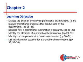Chapter 2
‣ Discuss the origin of civil service promotional examinations. (p 24)
‣ Discuss promotional processes that can be used by fire
departments. (pp 25–26)
‣ Describe how a promotional examination is prepared. (pp 26–29)
‣ Identify the elements of a promotional examination. (pp 29–32)
‣ Identify the components of an assessment center. (pp 30–31)
‣ List techniques for studying for a promotional examination. (pp
33, 35–36)
Learning Objective
 
