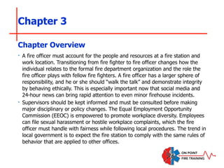 Chapter 3
‣ A fire officer must account for the people and resources at a fire station and
work location. Transitioning from fire fighter to fire officer changes how the
individual relates to the formal fire department organization and the role the
fire officer plays with fellow fire fighters. A fire officer has a larger sphere of
responsibility, and he or she should “walk the talk” and demonstrate integrity
by behaving ethically. This is especially important now that social media and
24-hour news can bring rapid attention to even minor firehouse incidents.
‣ Supervisors should be kept informed and must be consulted before making
major disciplinary or policy changes. The Equal Employment Opportunity
Commission (EEOC) is empowered to promote workplace diversity. Employees
can file sexual harassment or hostile workplace complaints, which the fire
officer must handle with fairness while following local procedures. The trend in
local government is to expect the fire station to comply with the same rules of
behavior that are applied to other offices.
Chapter Overview
 
