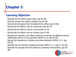 Chapter 3
‣ Describe the fire officer’s basic tasks. (pp 42–44)
‣ Describe a typical fire station workday. (pp 44–45)
‣ Describe the transition from fire fighter to fire officer. (pp 45–46)
‣ Discuss the fire officer’s role as a supervisor. (pp 46–47)
‣ Discuss the fire officer’s role as a commander. (p 47)
‣ Discuss the fire officer’s role as a trainer. (pp 47–49)
‣ Describe the activities a fire officer performs to maintain an effective working
relationship with his or her supervisor (NFPA 4.1.1). (pp 49–50)
‣ Discuss the importance of integrity and ethical behavior (NFPA 4.1.1 ). (pp
50–51)
‣ Describe how to maintain workplace diversity (NFPA 4.1.1 ). (pp 51, 53–55)
‣ Describe the concept of the fire station as a business work location. (pp 55–
56)
Learning Objective
 