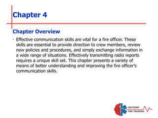 Chapter 4
‣ Effective communication skills are vital for a fire officer. These
skills are essential to provide direction to crew members, review
new policies and procedures, and simply exchange information in
a wide range of situations. Effectively transmitting radio reports
requires a unique skill set. This chapter presents a variety of
means of better understanding and improving the fire officer’s
communication skills.
Chapter Overview
 