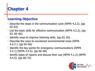 Chapter 4
‣ Describe the steps in the communication cycle (NFPA 4.2.2). (pp
62–63)
‣ List the basic skills for effective communication (NFPA 4.2.2). (pp
63, 65–66)
‣ Identify ways to improve listening skills. (pp 63, 65)
‣ Describe the ways to counteract environmental noise (NFPA
4.2.2 ). (pp 65–66)
‣ Identify the key points for emergency communications (NFPA
4.2.1) (NFPA 4.4.5). (pp 66–68)
‣ dentify types of reports and discuss their use (NFPA 4.1.2) (NFPA
4.4.5). (pp 68–72)
Learning Objective
 