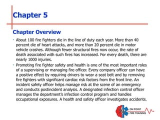Chapter 5
‣ About 100 fire fighters die in the line of duty each year. More than 40
percent die of heart attacks, and more than 20 percent die in motor
vehicle crashes. Although fewer structural fires now occur, the rate of
death associated with such fires has increased. For every death, there are
nearly 1000 injuries.
‣ Promoting fire fighter safety and health is one of the most important roles
of a supervising or managing fire officer. Every company officer can have
a positive effect by requiring drivers to wear a seat belt and by removing
fire fighters with significant cardiac risk factors from the front line. An
incident safety officer helps manage risk at the scene of an emergency
and conducts postincident analysis. A designated infection control officer
manages the department’s infection control program and handles
occupational exposures. A health and safety officer investigates accidents.
Chapter Overview
 