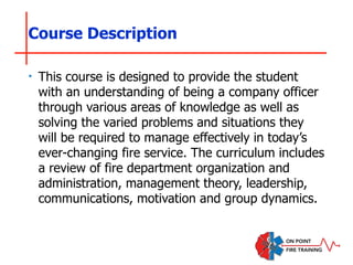 Course Description
‣ This course is designed to provide the student
with an understanding of being a company officer
through various areas of knowledge as well as
solving the varied problems and situations they
will be required to manage effectively in today’s
ever-changing fire service. The curriculum includes
a review of fire department organization and
administration, management theory, leadership,
communications, motivation and group dynamics.
 