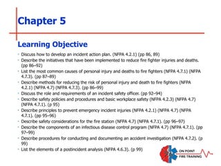 Chapter 5
‣ Discuss how to develop an incident action plan. (NFPA 4.2.1) (pp 86, 89)
‣ Describe the initiatives that have been implemented to reduce fire fighter injuries and deaths.
(pp 86–92)
‣ List the most common causes of personal injury and deaths to fire fighters (NFPA 4.7.1) (NFPA
4.7.3). (pp 87–89)
‣ Describe methods for reducing the risk of personal injury and death to fire fighters (NFPA
4.2.1) (NFPA 4.7) (NFPA 4.7.3). (pp 86–99)
‣ Discuss the role and requirements of an incident safety officer. (pp 92–94)
‣ Describe safety policies and procedures and basic workplace safety (NFPA 4.2.3) (NFPA 4.7)
(NFPA 4.7.1). (p 95)
‣ Describe principles to prevent emergency incident injuries (NFPA 4.2.1) (NFPA 4.7) (NFPA
4.7.1). (pp 95–96)
‣ Describe safety considerations for the fire station (NFPA 4.7) (NFPA 4.7.1). (pp 96–97)
‣ Describe the components of an infectious disease control program (NFPA 4.7) (NFPA 4.7.1). (pp
97–99)
‣ Describe procedures for conducting and documenting an accident investigation (NFPA 4.7.2). (p
99)
‣ List the elements of a postincident analysis (NFPA 4.6.3). (p 99)
Learning Objective
 