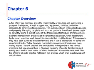 Chapter 6
‣ A fire officer is a manager given the responsibility of directing and supervising a
group of fire fighters, as well as apparatus, equipment, facilities, and other
resources, to achieve certain outcomes. The outcomes begin with protecting people
and property. Managing people is an important part of a fire officer’s job—enough
so to justify taking a look at some of the theories and techniques of management.
‣ Scientific management arose out of the Industrial Revolution, when researchers
broke down repetitive work tasks into elements that could be timed. This approach
may have been suited to the assembly line, and it still is appropriate for some fire
department tasks. Today, however, humanistic management theories are more
widely applied. Several theories are applicable to management of fire service
members, but key among them is Maslow’s hierarchy of needs. Employees must
satisfy each level of their needs to “climb the ladder” to meet the next level. The
fire officer’s job is to help fire fighters in this process, which ends in achieving self-
actualization.
Chapter Overview
 