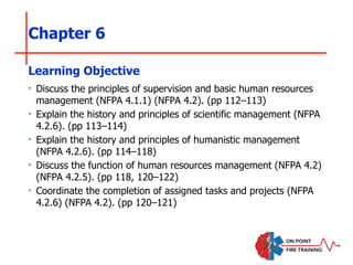 Chapter 6
‣ Discuss the principles of supervision and basic human resources
management (NFPA 4.1.1) (NFPA 4.2). (pp 112–113)
‣ Explain the history and principles of scientific management (NFPA
4.2.6). (pp 113–114)
‣ Explain the history and principles of humanistic management
(NFPA 4.2.6). (pp 114–118)
‣ Discuss the function of human resources management (NFPA 4.2)
(NFPA 4.2.5). (pp 118, 120–122)
‣ Coordinate the completion of assigned tasks and projects (NFPA
4.2.6) (NFPA 4.2). (pp 120–121)
Learning Objective
 