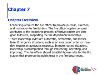 Chapter 7
‣ Leadership requires the fire officer to provide purpose, direction,
and motivation to fire fighters. The fire officer applies personal
attributes to the leadership process. Effective leaders are also
good followers, supporting the fire department leadership.
‣ Three leadership styles are autocratic, democratic, and laissez-
faire. Emergency situations, such as an evacuation order or may-
day, require an autocratic response. In more routine situations,
leadership is accomplished through influencing, operating, and
improving. The fire officer should establish house rules for the fire
station that preserve the public trust in the fire department.
Chapter Overview
 