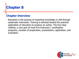 Chapter 8
‣ Education is the process of imparting knowledge or skill through
systematic instruction. Training is directed toward the practical
application of education to produce an action. The four-step
method, a core part of most Fire Instructor I certification
programs, consists of preparation, presentation, application, and
evaluation.
Chapter Overview
 