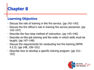 Chapter 8
‣ Discuss the role of training in the fire service. (pp 142–143)
‣ Discuss the fire officer’s role in training fire service personnel. (pp
143–147)
‣ Describe the four-step method of instruction. (pp 143–146)
‣ Describe on-the-job training and the order in which skills must be
taught. (pp 147–148)
‣ Discuss the requirements for conducting live fire training (NFPA
4.2.3). (pp 148, 150–151)
‣ Describe how to develop a specific training program. (pp 151–
152)
Learning Objective
 