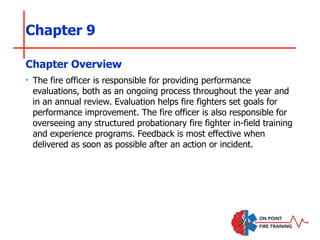 Chapter 9
‣ The fire officer is responsible for providing performance
evaluations, both as an ongoing process throughout the year and
in an annual review. Evaluation helps fire fighters set goals for
performance improvement. The fire officer is also responsible for
overseeing any structured probationary fire fighter in-field training
and experience programs. Feedback is most effective when
delivered as soon as possible after an action or incident.
Chapter Overview
 