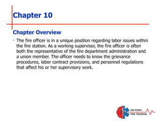 Chapter 10
‣ The fire officer is in a unique position regarding labor issues within
the fire station. As a working supervisor, the fire officer is often
both the representative of the fire department administration and
a union member. The officer needs to know the grievance
procedures, labor contract provisions, and personnel regulations
that affect his or her supervisory work.
Chapter Overview
 