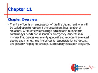 Chapter 11
‣ The fire officer is an ambassador of the fire department who will
be called upon to represent the department in a number of
situations. A fire officer’s challenge is to be able to meet the
community’s needs and respond to emergency incidents in a
manner that creates community goodwill and reduces fire-related
deaths and injuries. The fire officer is responsible for conducting,
and possibly helping to develop, public safety education programs.
Chapter Overview
 