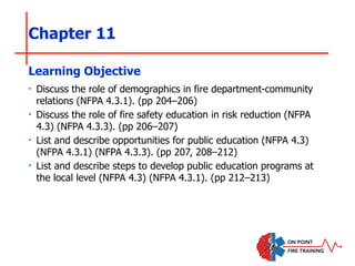 Chapter 11
‣ Discuss the role of demographics in fire department-community
relations (NFPA 4.3.1). (pp 204–206)
‣ Discuss the role of fire safety education in risk reduction (NFPA
4.3) (NFPA 4.3.3). (pp 206–207)
‣ List and describe opportunities for public education (NFPA 4.3)
(NFPA 4.3.1) (NFPA 4.3.3). (pp 207, 208–212)
‣ List and describe steps to develop public education programs at
the local level (NFPA 4.3) (NFPA 4.3.1). (pp 212–213)
Learning Objective
 