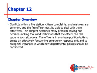 Chapter 12
‣ Conflicts within a fire station, citizen complaints, and mistakes are
common, and the fire officer must be able to deal with them
effectively. This chapter describes many problem-solving and
decision-making tools and techniques that the officer can call
upon in such situations. The officer is in a unique position both to
create an effectively functioning emergency response unit and to
recognize instances in which new departmental policies should be
considered.
Chapter Overview
 