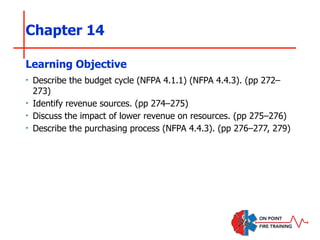 Chapter 14
‣ Describe the budget cycle (NFPA 4.1.1) (NFPA 4.4.3). (pp 272–
273)
‣ Identify revenue sources. (pp 274–275)
‣ Discuss the impact of lower revenue on resources. (pp 275–276)
‣ Describe the purchasing process (NFPA 4.4.3). (pp 276–277, 279)
Learning Objective
 