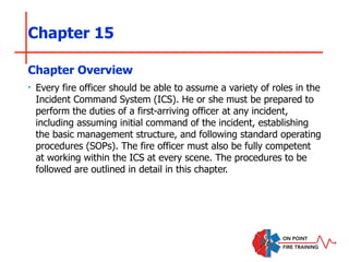 Chapter 15
‣ Every fire officer should be able to assume a variety of roles in the
Incident Command System (ICS). He or she must be prepared to
perform the duties of a first-arriving officer at any incident,
including assuming initial command of the incident, establishing
the basic management structure, and following standard operating
procedures (SOPs). The fire officer must also be fully competent
at working within the ICS at every scene. The procedures to be
followed are outlined in detail in this chapter.
Chapter Overview
 