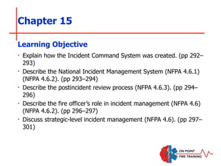 Chapter 15
‣ Explain how the Incident Command System was created. (pp 292–
293)
‣ Describe the National Incident Management System (NFPA 4.6.1)
(NFPA 4.6.2). (pp 293–294)
‣ Describe the postincident review process (NFPA 4.6.3). (pp 294–
296)
‣ Describe the fire officer’s role in incident management (NFPA 4.6)
(NFPA 4.6.2). (pp 296–297)
‣ Discuss strategic-level incident management (NFPA 4.6). (pp 297–
301)
Learning Objective
 