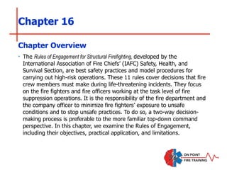 Chapter 16
‣ The Rules of Engagement for Structural Firefighting, developed by the
International Association of Fire Chiefs’ (IAFC) Safety, Health, and
Survival Section, are best safety practices and model procedures for
carrying out high-risk operations. These 11 rules cover decisions that fire
crew members must make during life-threatening incidents. They focus
on the fire fighters and fire officers working at the task level of fire
suppression operations. It is the responsibility of the fire department and
the company officer to minimize fire fighters’ exposure to unsafe
conditions and to stop unsafe practices. To do so, a two-way decision-
making process is preferable to the more familiar top-down command
perspective. In this chapter, we examine the Rules of Engagement,
including their objectives, practical application, and limitations.
Chapter Overview
 