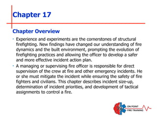 Chapter 17
‣ Experience and experiments are the cornerstones of structural
firefighting. New findings have changed our understanding of fire
dynamics and the built environment, prompting the evolution of
firefighting practices and allowing the officer to develop a safer
and more effective incident action plan.
‣ A managing or supervising fire officer is responsible for direct
supervision of the crew at fire and other emergency incidents. He
or she must mitigate the incident while ensuring the safety of fire
fighters and civilians. This chapter describes incident size-up,
determination of incident priorities, and development of tactical
assignments to control a fire.
Chapter Overview
 